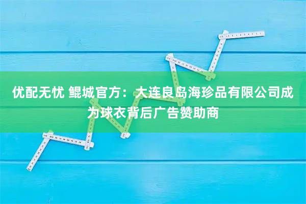 优配无忧 鲲城官方：大连良岛海珍品有限公司成为球衣背后广告赞助商