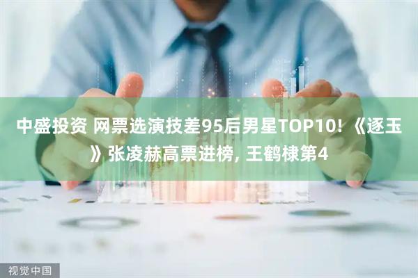 中盛投资 网票选演技差95后男星TOP10! 《逐玉》张凌赫高票进榜, 王鹤棣第4