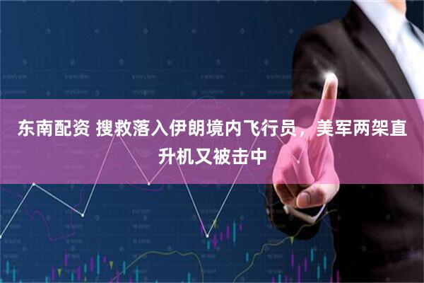 东南配资 搜救落入伊朗境内飞行员，美军两架直升机又被击中