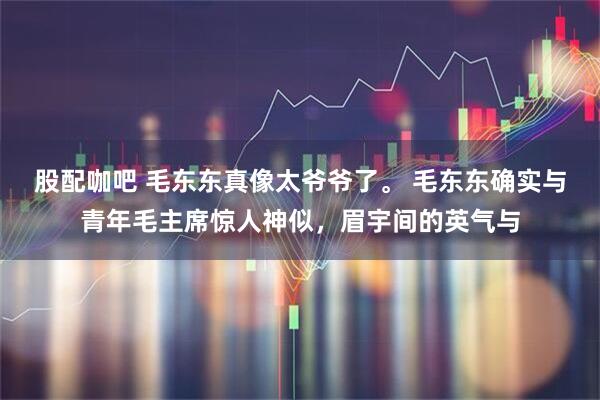 股配咖吧 毛东东真像太爷爷了。 毛东东确实与青年毛主席惊人神似，眉宇间的英气与