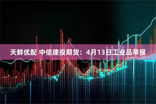 天鲜优配 中信建投期货:4月13日工业品早报
