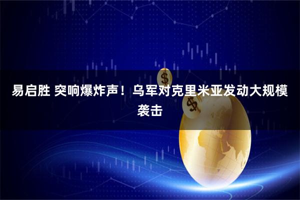 易启胜 突响爆炸声！乌军对克里米亚发动大规模袭击