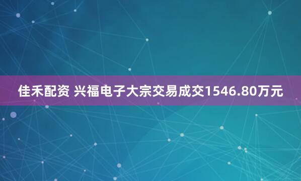 佳禾配资 兴福电子大宗交易成交1546.80万元