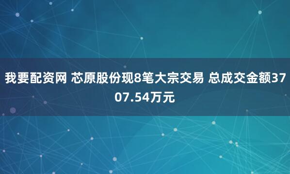 我要配资网 芯原股份现8笔大宗交易 总成交金额3707.54万元